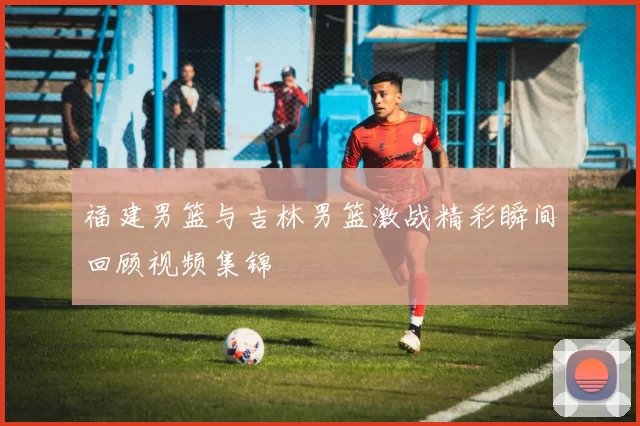 福建男篮与吉林男篮激战精彩瞬间回顾视频集锦