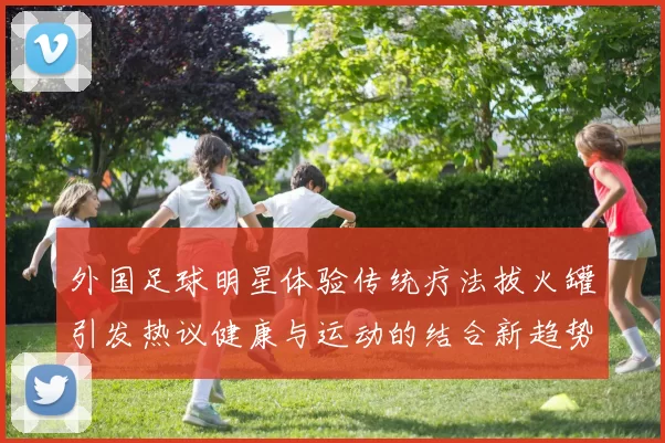 外国足球明星体验传统疗法拔火罐引发热议健康与运动的结合新趋势