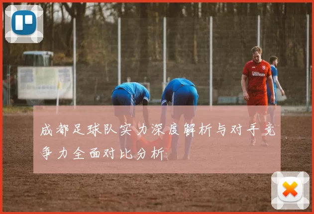 成都足球队实力深度解析与对手竞争力全面对比分析