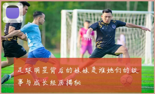 足球明星背后的妹妹是谁她们的故事与成长经历揭秘