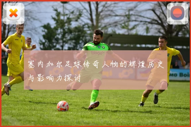 塞内加尔足球传奇人物的辉煌历史与影响力探讨
