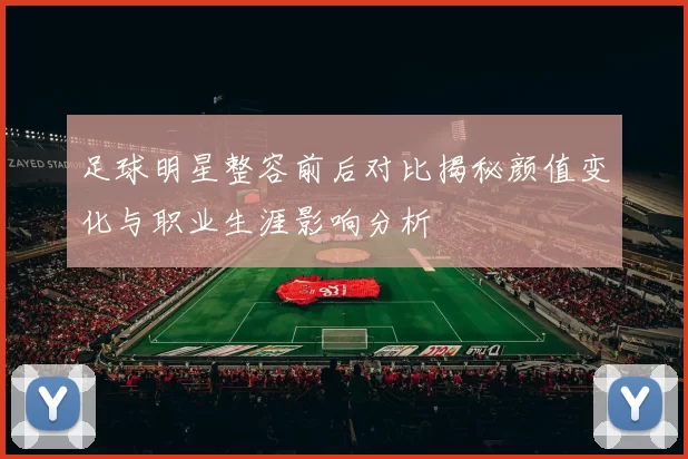 足球明星整容前后对比揭秘颜值变化与职业生涯影响分析