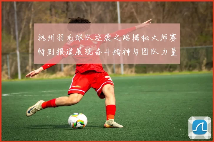 杭州羽毛球队逆袭之路揭秘大师赛特别报道展现奋斗精神与团队力量