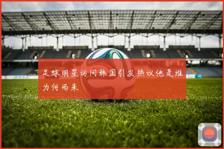 足球明星访问韩国引发热议他是谁为何而来