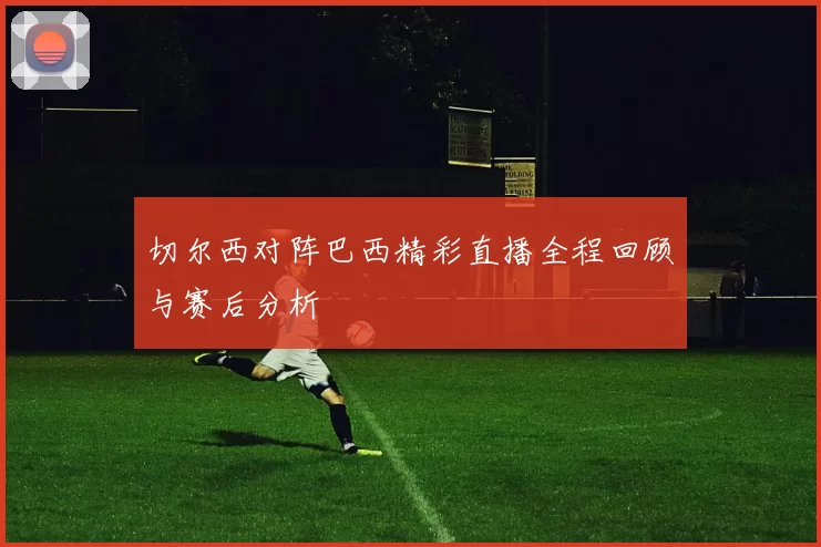 切尔西对阵巴西精彩直播全程回顾与赛后分析