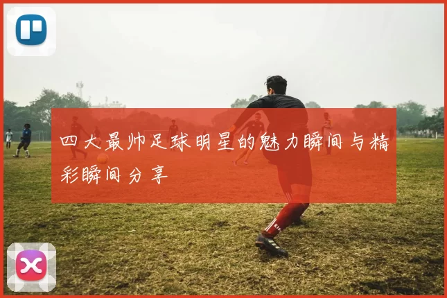 四大最帅足球明星的魅力瞬间与精彩瞬间分享