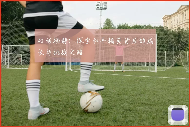 对话杨静：探索和平精英背后的成长与挑战之路
