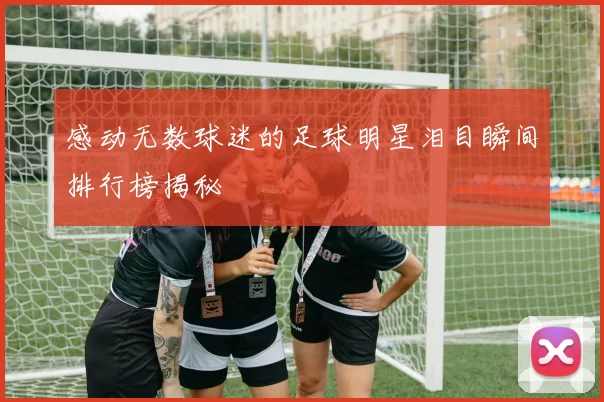 感动无数球迷的足球明星泪目瞬间排行榜揭秘
