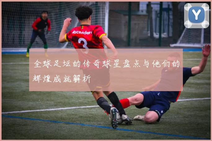 全球足坛的传奇球星盘点与他们的辉煌成就解析