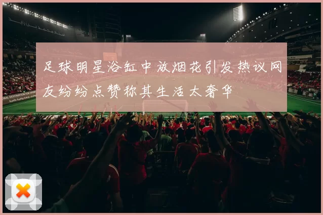 足球明星浴缸中放烟花引发热议网友纷纷点赞称其生活太奢华
