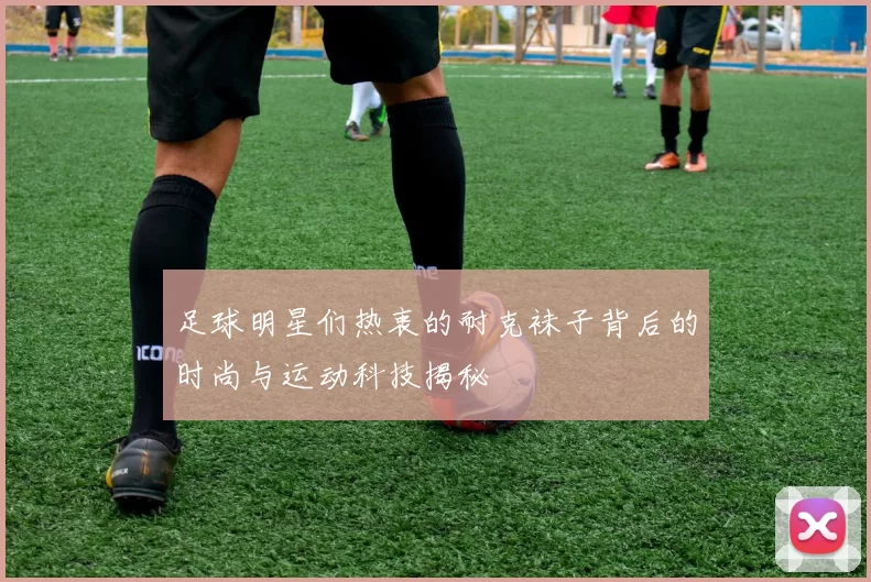 足球明星们热衷的耐克袜子背后的时尚与运动科技揭秘
