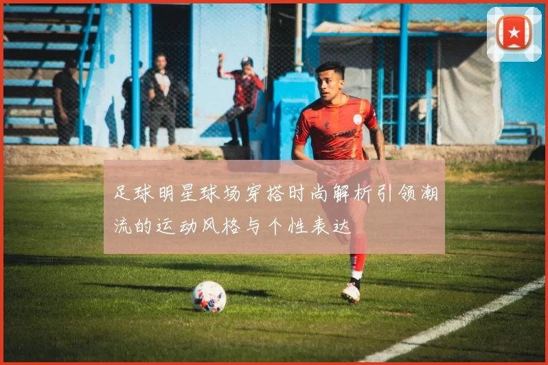 足球明星球场穿搭时尚解析引领潮流的运动风格与个性表达
