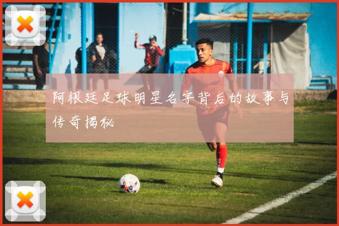 阿根廷足球明星名字背后的故事与传奇揭秘