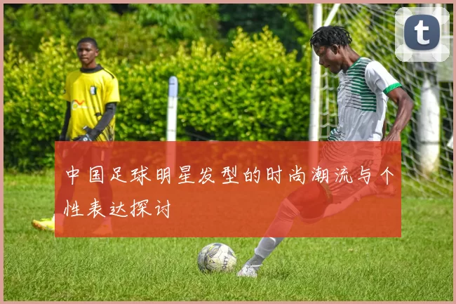 中国足球明星发型的时尚潮流与个性表达探讨