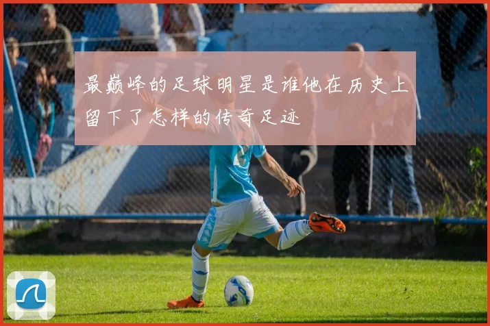 最巅峰的足球明星是谁他在历史上留下了怎样的传奇足迹
