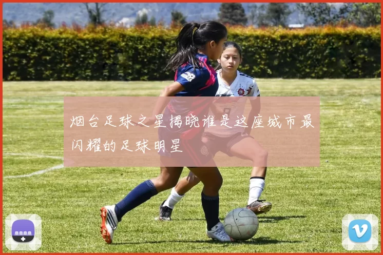 烟台足球之星揭晓谁是这座城市最闪耀的足球明星