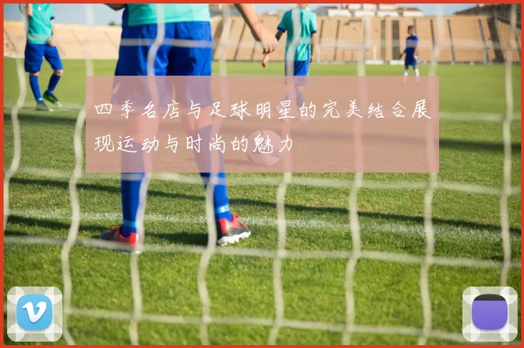 四季名店与足球明星的完美结合展现运动与时尚的魅力
