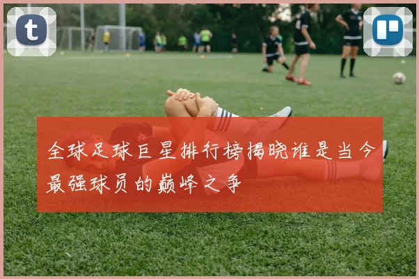 全球足球巨星排行榜揭晓谁是当今最强球员的巅峰之争