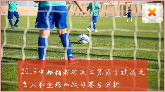 2019中超精彩对决江苏苏宁迎战北京人和全场回顾与赛后分析