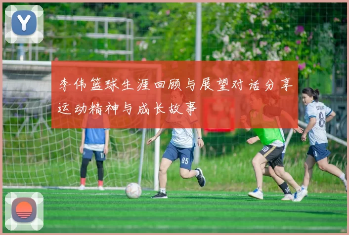 李伟篮球生涯回顾与展望对话分享运动精神与成长故事