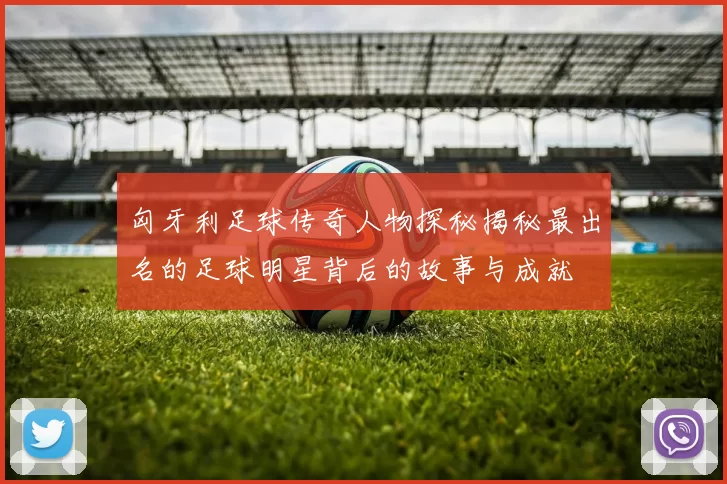 匈牙利足球传奇人物探秘揭秘最出名的足球明星背后的故事与成就