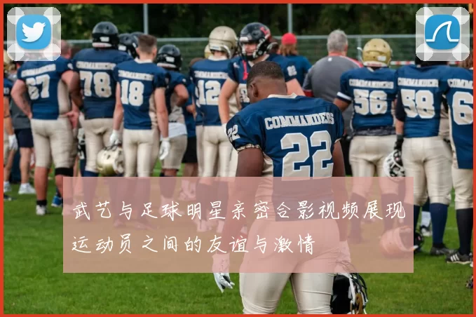武艺与足球明星亲密合影视频展现运动员之间的友谊与激情