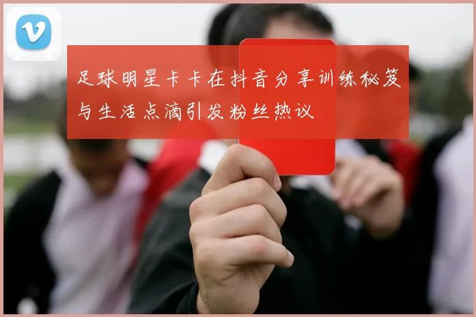 足球明星卡卡在抖音分享训练秘笈与生活点滴引发粉丝热议