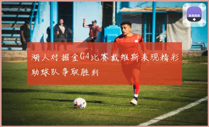湖人对掘金G4比赛戴维斯表现精彩助球队争取胜利