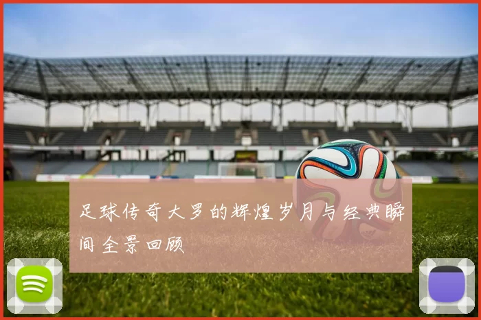 足球传奇大罗的辉煌岁月与经典瞬间全景回顾