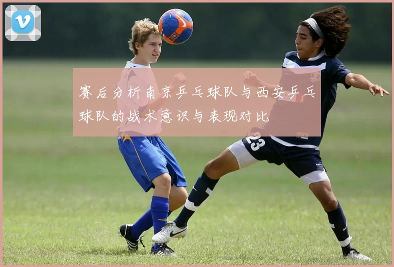 赛后分析南京乒乓球队与西安乒乓球队的战术意识与表现对比