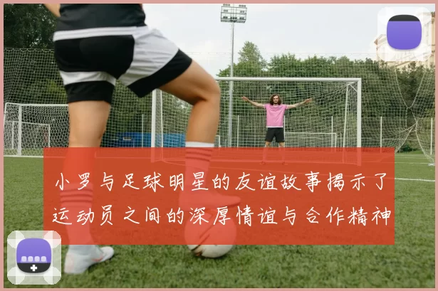 小罗与足球明星的友谊故事揭示了运动员之间的深厚情谊与合作精神