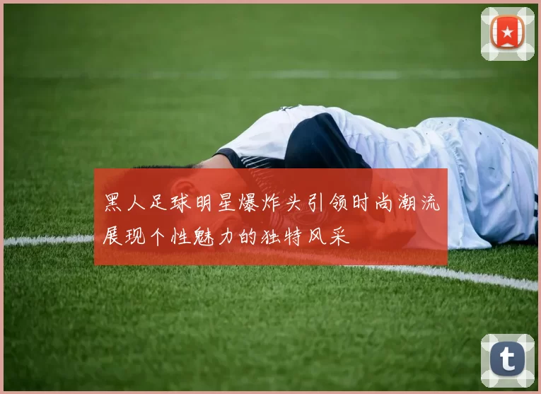 黑人足球明星爆炸头引领时尚潮流展现个性魅力的独特风采