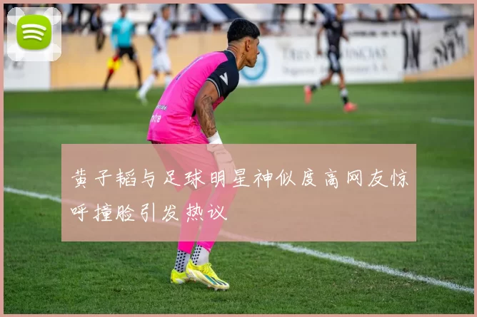 黄子韬与足球明星神似度高网友惊呼撞脸引发热议