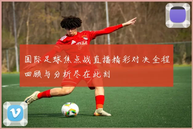 国际足球焦点战直播精彩对决全程回顾与分析尽在此刻