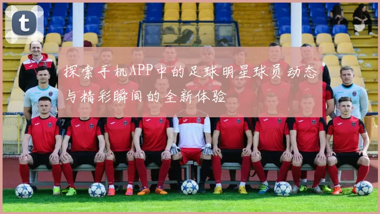 探索手机APP中的足球明星球员动态与精彩瞬间的全新体验