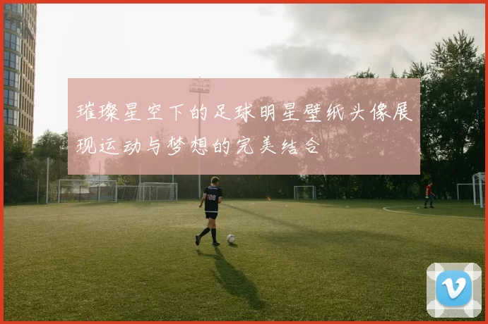 璀璨星空下的足球明星壁纸头像展现运动与梦想的完美结合
