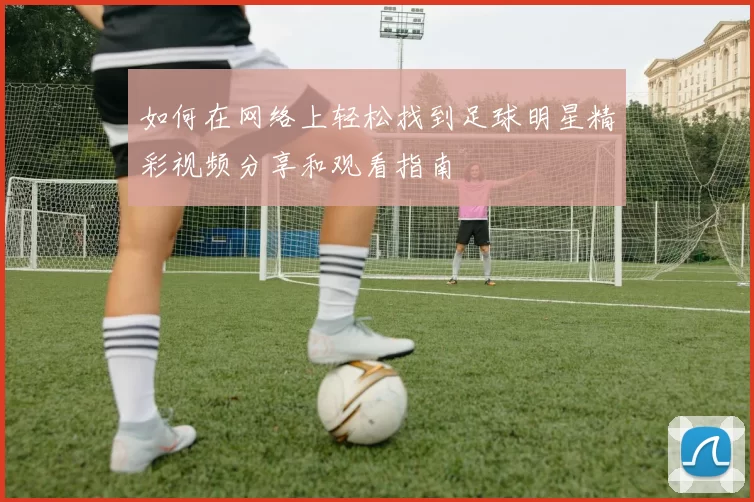 如何在网络上轻松找到足球明星精彩视频分享和观看指南